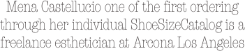Mena Castellucio one of the first ordering through her individual ShoeSizeCatalog is a freelance esthetician at Arcona Los Angeles