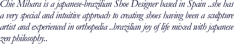 Chie Mihara is a japanese-brazilian Shoe Designer based in Spain ..she has a very special and intuitive approach to creating shoes having been a sculpture artist and experienced in orthopedia ..brazilian joy of life mixed with japanese zen philosophy..
